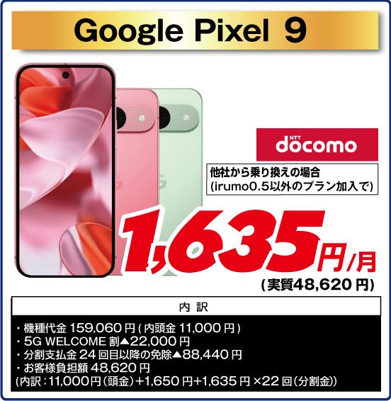 Google Pixel 9 NTT docomo 他社から乗り換えの場合（irumo0.5以外のプラン加入で）1,635円／月（実質48,620円） 内訳  ・機種代金 159,060円（内頭金11,000円） ・ 5G WELCOME割▲22,000円 ・ 分割支払金24回目以降の免除▲88,440円 ・お客様負担額 48,620円（内訳：11,000円（頭金）+1,650円+1,635円×22回（分割金））