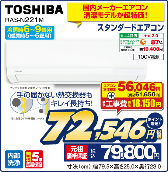 国内メーカーエアコン清潔モデルが超特価！ スタンダードエアコン TOSHIBA RAS-N221M 冷房時6〜9畳用（暖房時5～6畳用） 手の届かない熱交換器もキレイ長持ち！ 省エネ評価：★★2.0 目標年度2027年 省エネ達成率87％ 年間平均電気代（円／年）約19,400円 100V電源 内部洗浄 無料5年長期保証 エアコン本体 税別56,046円（税込61,650円） ＋ 標準工事費 税込18,150円 ⇒ 税別72,546円 元祖価格保証 税込79,800円 ポイント還元！ 寸法（cm）：幅79.5×高さ25.0×奥行23.0