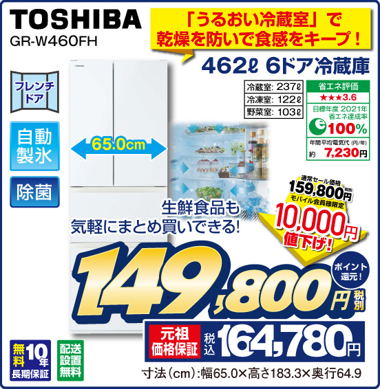 「うるおい冷蔵室」で乾燥を防いで食感をキープ！ 462L 6ドア冷蔵庫 TOSHIBA GR-W460FH 生鮮食品も気軽にまとめ買いできる！ フレンチドア 自動製氷 除菌 冷蔵室：237L 冷凍室：122L 野菜室：103L 省エネ評価：★★★3.6 目標年度2021年 省エネ達成率100％ 年間平均電気代（円／年）約7,230円 無料10年長期保証 配送設置無料 通常セール価格 税別159,800円 ⇒ モバイル会員様限定 10,000円値下げ！ ⇒ 税別149,800円 元祖価格保証 税込164,780円 ポイント還元！ 寸法（cm）：幅65.0×高さ183.3×奥行64.9