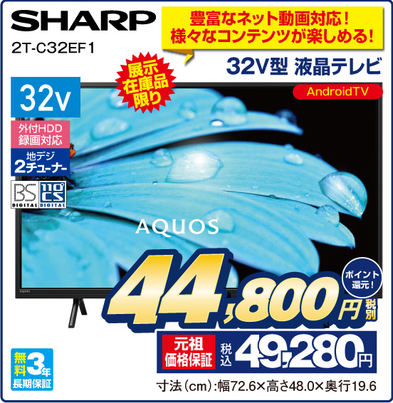 豊富なネット動画対応！ 様々なコンテンツが楽しめる！ 32V型 液晶テレビ AQUOS SHARP 2T-C32EF1 展示在庫品限り Android TV 32v 外付けHDD録画対応 地デジ2チューナー BS DIGITAL 110° CS DIGITAL 無料3年長期保証 税別44,800円 元祖価格保証 税込49,280円 ポイント還元！ 寸法（cm）：幅72.6×高さ48.0×奥行19.6